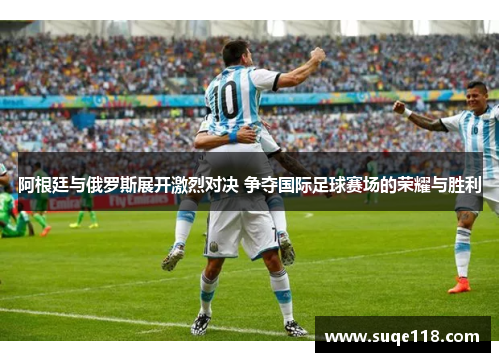 阿根廷与俄罗斯展开激烈对决 争夺国际足球赛场的荣耀与胜利