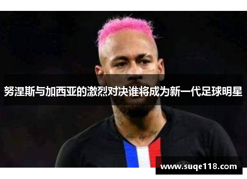 努涅斯与加西亚的激烈对决谁将成为新一代足球明星